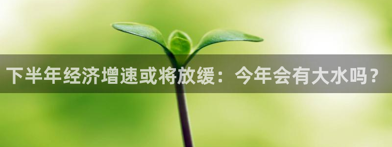 壹号娱乐app下载安装：下半年经济增速或将放缓：今年会有大水吗？