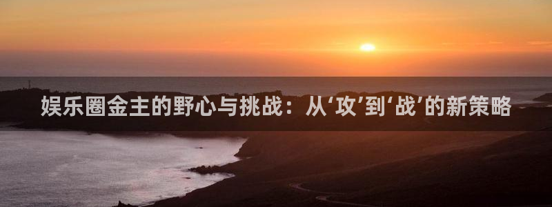 壹号娱乐下载：娱乐圈金主的野心与挑战：从‘攻’到‘战’的新策略